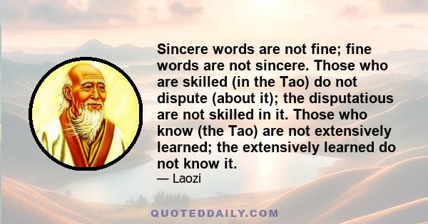 Sincere words are not fine; fine words are not sincere. Those who are skilled (in the Tao) do not dispute (about it); the disputatious are not skilled in it. Those who know (the Tao) are not extensively learned; the