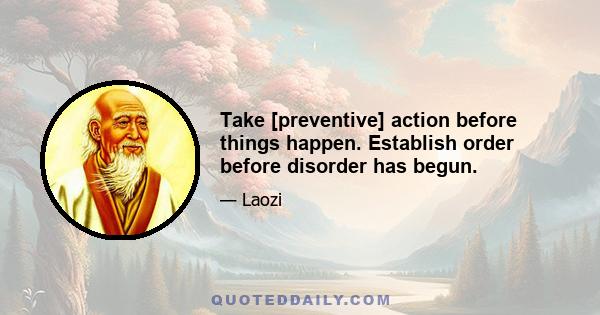 Take [preventive] action before things happen. Establish order before disorder has begun.