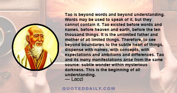 Tao is beyond words and beyond understanding. Words may be used to speak of it, but they cannot contain it. Tao existed before words and names, before heaven and earth, before the ten thousand things. It is the