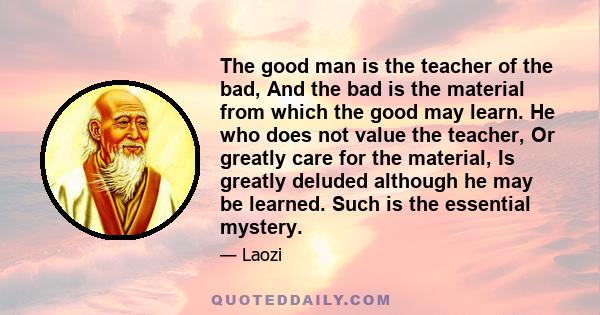 The good man is the teacher of the bad, And the bad is the material from which the good may learn. He who does not value the teacher, Or greatly care for the material, Is greatly deluded although he may be learned. Such 