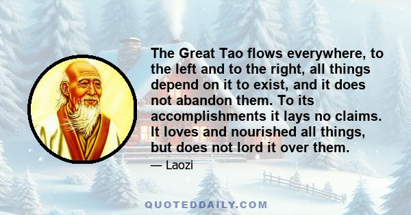 The Great Tao flows everywhere, to the left and to the right, all things depend on it to exist, and it does not abandon them. To its accomplishments it lays no claims. It loves and nourished all things, but does not