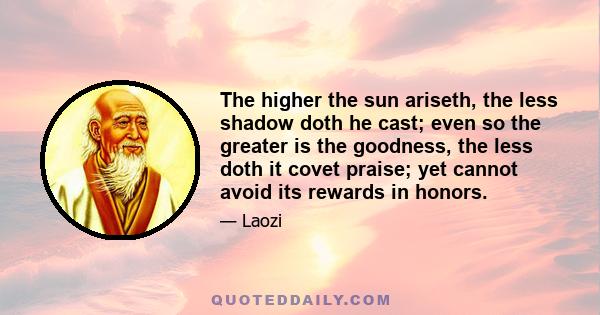 The higher the sun ariseth, the less shadow doth he cast; even so the greater is the goodness, the less doth it covet praise; yet cannot avoid its rewards in honors.