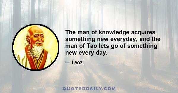 The man of knowledge acquires something new everyday, and the man of Tao lets go of something new every day.