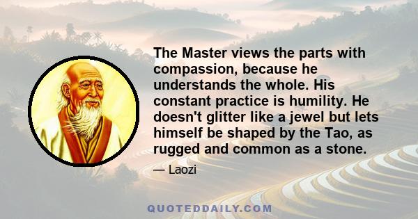 The Master views the parts with compassion, because he understands the whole. His constant practice is humility. He doesn't glitter like a jewel but lets himself be shaped by the Tao, as rugged and common as a stone.