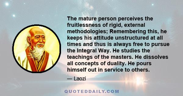 The mature person perceives the fruitlessness of rigid, external methodologies; Remembering this, he keeps his attitude unstructured at all times and thus is always free to pursue the Integral Way. He studies the