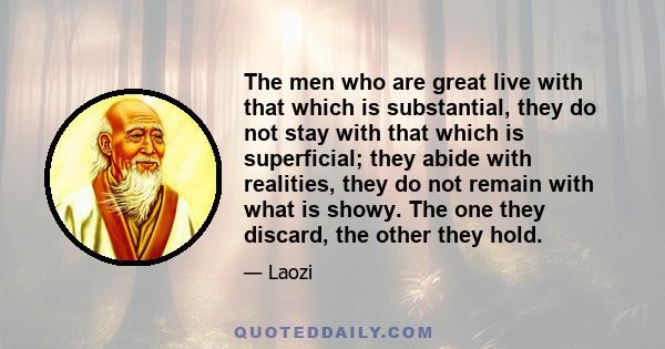 The men who are great live with that which is substantial, they do not stay with that which is superficial; they abide with realities, they do not remain with what is showy. The one they discard, the other they hold.