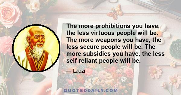 The more prohibitions you have, the less virtuous people will be. The more weapons you have, the less secure people will be. The more subsidies you have, the less self reliant people will be.