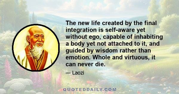 The new life created by the final integration is self-aware yet without ego, capable of inhabiting a body yet not attached to it, and guided by wisdom rather than emotion. Whole and virtuous, it can never die.