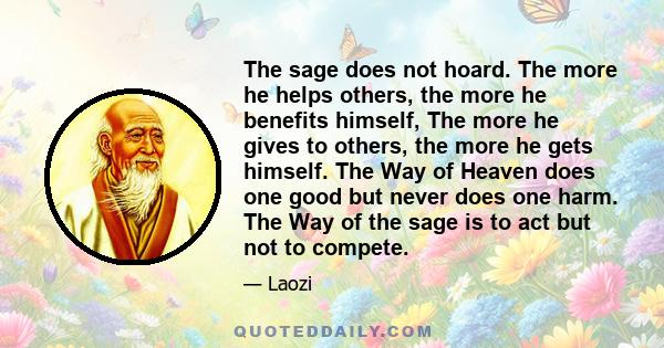 The sage does not hoard. The more he helps others, the more he benefits himself, The more he gives to others, the more he gets himself. The Way of Heaven does one good but never does one harm. The Way of the sage is to