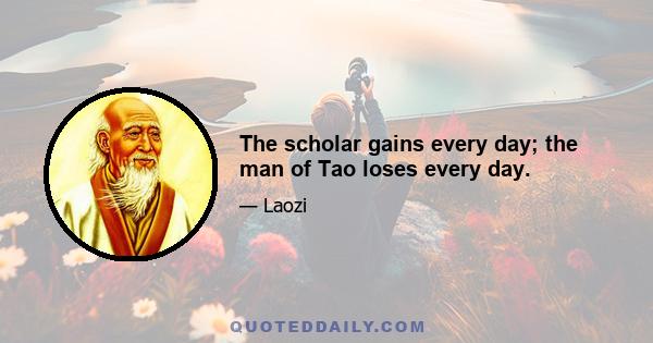 The scholar gains every day; the man of Tao loses every day.