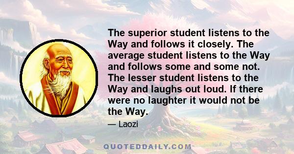 The superior student listens to the Way and follows it closely. The average student listens to the Way and follows some and some not. The lesser student listens to the Way and laughs out loud. If there were no laughter