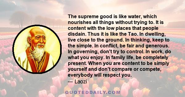 The supreme good is like water, which nourishes all things without trying to. It is content with the low places that people disdain. Thus it is like the Tao. In dwelling, live close to the ground. In thinking, keep to