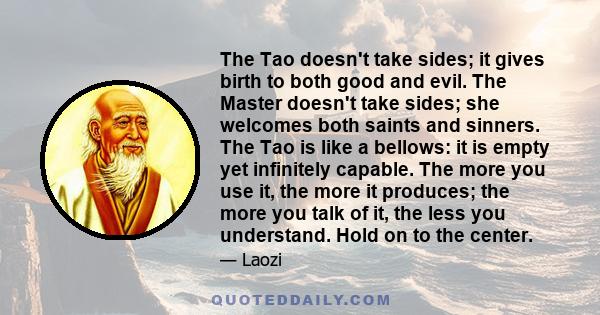 The Tao doesn't take sides; it gives birth to both good and evil. The Master doesn't take sides; she welcomes both saints and sinners. The Tao is like a bellows: it is empty yet infinitely capable. The more you use it,