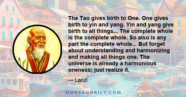 The Tao gives birth to One. One gives birth to yin and yang. Yin and yang give birth to all things... The complete whole is the complete whole. So also is any part the complete whole... But forget about understanding