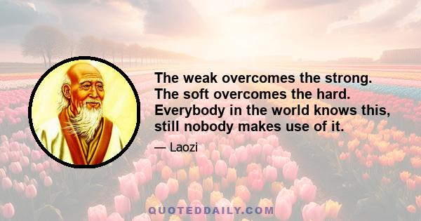 The weak overcomes the strong. The soft overcomes the hard. Everybody in the world knows this, still nobody makes use of it.