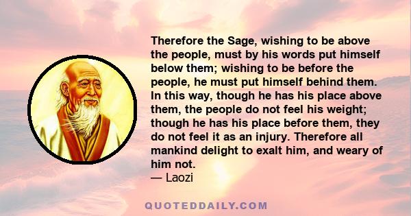 Therefore the Sage, wishing to be above the people, must by his words put himself below them; wishing to be before the people, he must put himself behind them. In this way, though he has his place above them, the people 