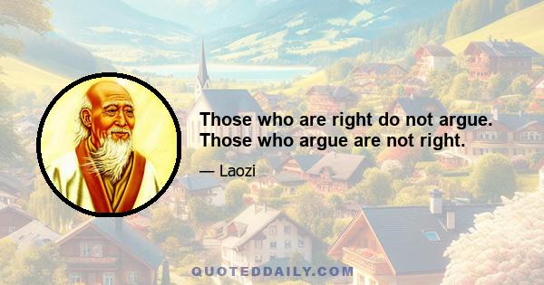 Those who are right do not argue. Those who argue are not right.