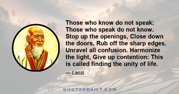 Those who know do not speak; Those who speak do not know. Stop up the openings, Close down the doors, Rub off the sharp edges. Unravel all confusion. Harmonize the light, Give up contention: This is called finding the