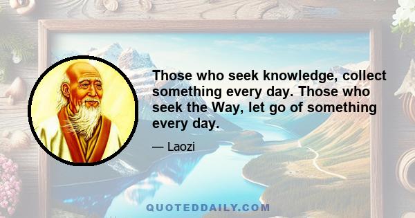 Those who seek knowledge, collect something every day. Those who seek the Way, let go of something every day.