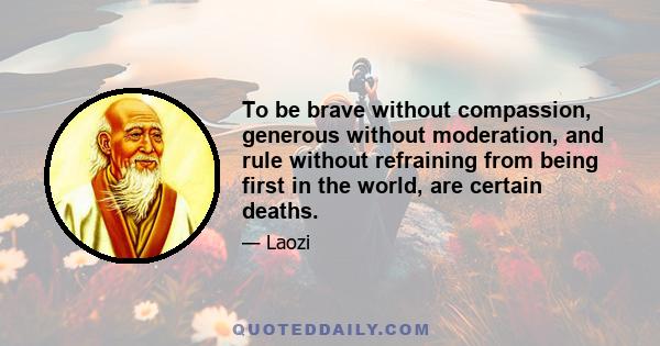 To be brave without compassion, generous without moderation, and rule without refraining from being first in the world, are certain deaths.