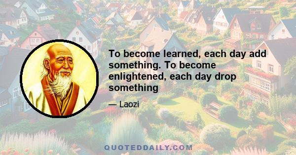 To become learned, each day add something. To become enlightened, each day drop something