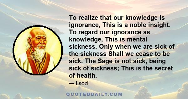 To realize that our knowledge is ignorance, This is a noble insight. To regard our ignorance as knowledge, This is mental sickness. Only when we are sick of the sickness Shall we cease to be sick. The Sage is not sick,