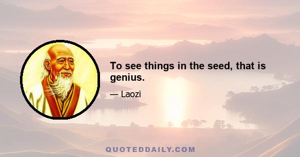 To see things in the seed, that is genius.