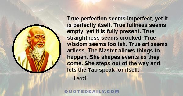 True perfection seems imperfect, yet it is perfectly itself. True fullness seems empty, yet it is fully present. True straightness seems crooked. True wisdom seems foolish. True art seems artless. The Master allows