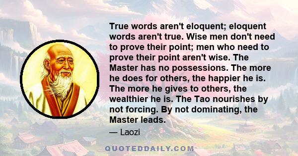 True words aren't eloquent; eloquent words aren't true. Wise men don't need to prove their point; men who need to prove their point aren't wise. The Master has no possessions. The more he does for others, the happier he 