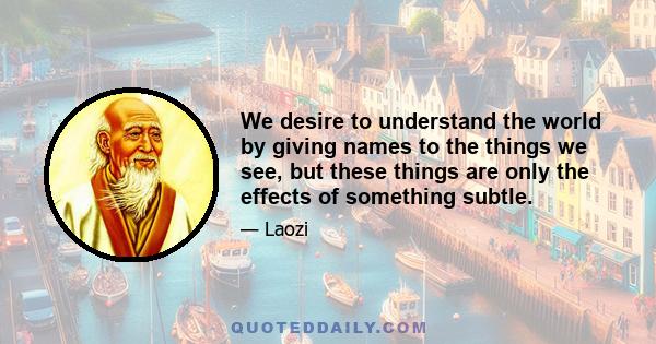 We desire to understand the world by giving names to the things we see, but these things are only the effects of something subtle.