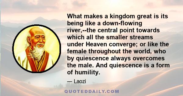 What makes a kingdom great is its being like a down-flowing river,--the central point towards which all the smaller streams under Heaven converge; or like the female throughout the world, who by quiescence always