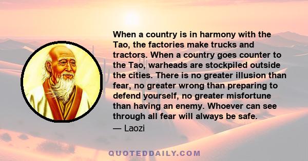 When a country is in harmony with the Tao, the factories make trucks and tractors. When a country goes counter to the Tao, warheads are stockpiled outside the cities. There is no greater illusion than fear, no greater