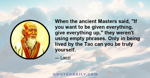 When the ancient Masters said, If you want to be given everything, give everything up, they weren't using empty phrases. Only in being lived by the Tao can you be truly yourself.