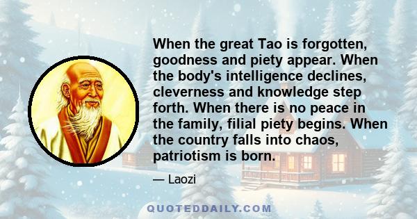 When the great Tao is forgotten, goodness and piety appear. When the body's intelligence declines, cleverness and knowledge step forth. When there is no peace in the family, filial piety begins. When the country falls