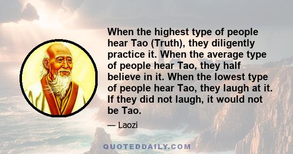 When the highest type of people hear Tao (Truth), they diligently practice it. When the average type of people hear Tao, they half believe in it. When the lowest type of people hear Tao, they laugh at it. If they did