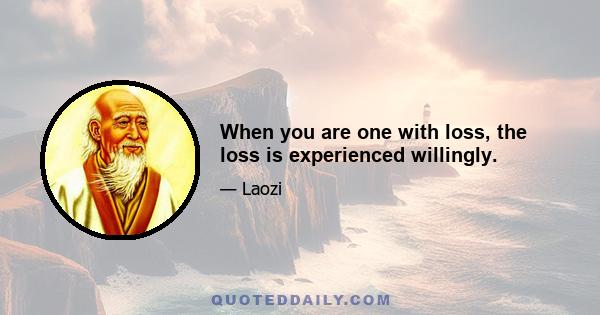 When you are one with loss, the loss is experienced willingly.