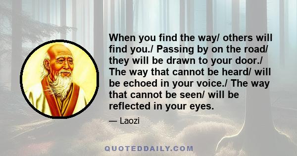 When you find the way/ others will find you./ Passing by on the road/ they will be drawn to your door./ The way that cannot be heard/ will be echoed in your voice./ The way that cannot be seen/ will be reflected in your 