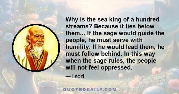 Why is the sea king of a hundred streams? Because it lies below them... If the sage would guide the people, he must serve with humility. If he would lead them, he must follow behind. In this way when the sage rules, the 