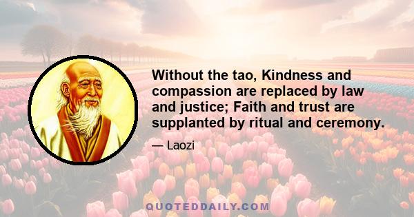 Without the tao, Kindness and compassion are replaced by law and justice; Faith and trust are supplanted by ritual and ceremony.