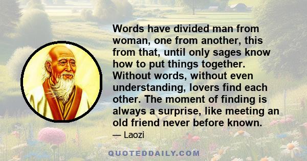 Words have divided man from woman, one from another, this from that, until only sages know how to put things together. Without words, without even understanding, lovers find each other. The moment of finding is always a 