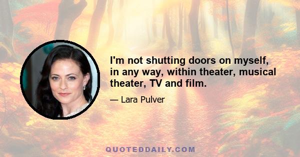 I'm not shutting doors on myself, in any way, within theater, musical theater, TV and film.