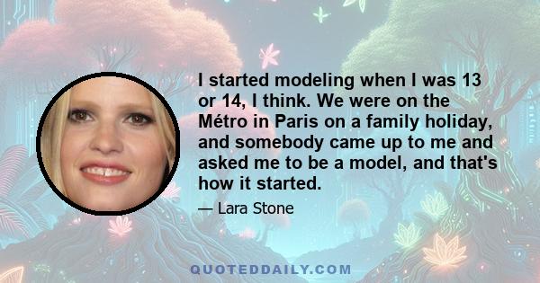 I started modeling when I was 13 or 14, I think. We were on the Métro in Paris on a family holiday, and somebody came up to me and asked me to be a model, and that's how it started.