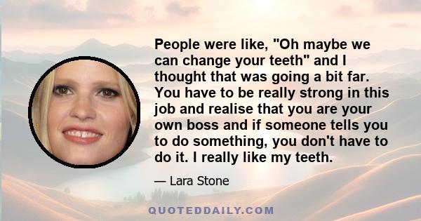 People were like, Oh maybe we can change your teeth and I thought that was going a bit far. You have to be really strong in this job and realise that you are your own boss and if someone tells you to do something, you