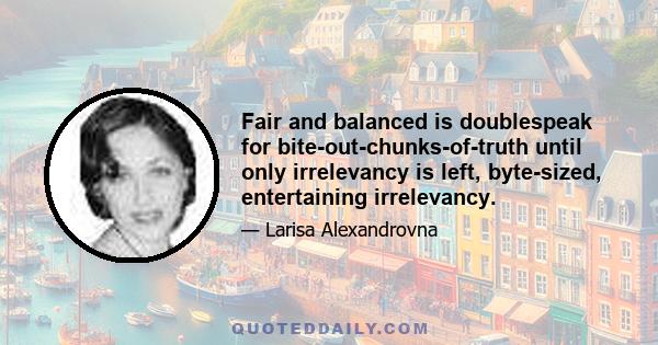 Fair and balanced is doublespeak for bite-out-chunks-of-truth until only irrelevancy is left, byte-sized, entertaining irrelevancy.