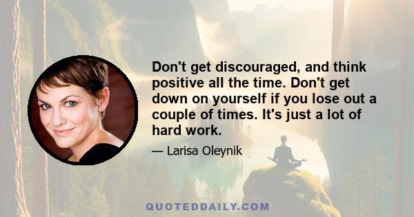 Don't get discouraged, and think positive all the time. Don't get down on yourself if you lose out a couple of times. It's just a lot of hard work.