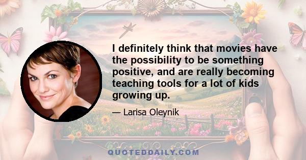 I definitely think that movies have the possibility to be something positive, and are really becoming teaching tools for a lot of kids growing up.