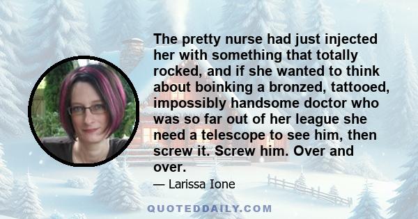 The pretty nurse had just injected her with something that totally rocked, and if she wanted to think about boinking a bronzed, tattooed, impossibly handsome doctor who was so far out of her league she need a telescope