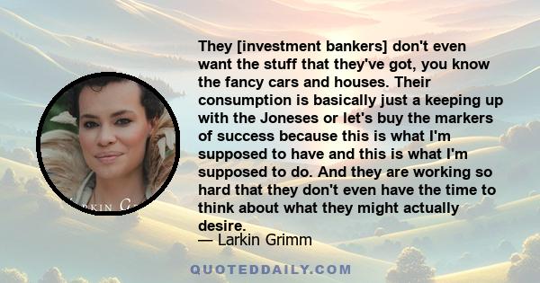 They [investment bankers] don't even want the stuff that they've got, you know the fancy cars and houses. Their consumption is basically just a keeping up with the Joneses or let's buy the markers of success because