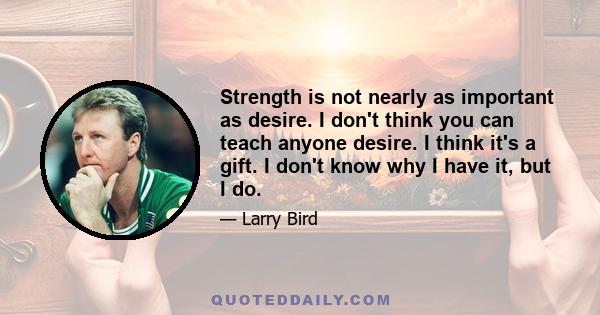 Strength is not nearly as important as desire. I don't think you can teach anyone desire. I think it's a gift. I don't know why I have it, but I do.