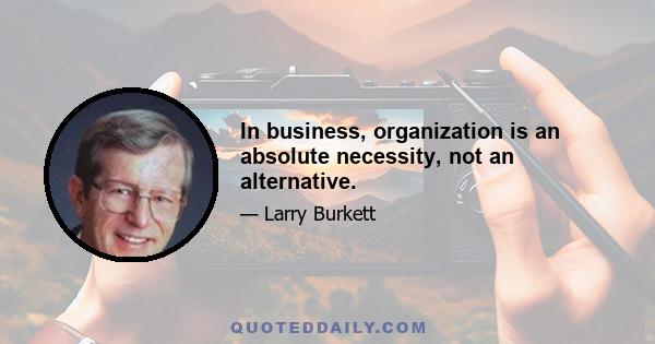 In business, organization is an absolute necessity, not an alternative.